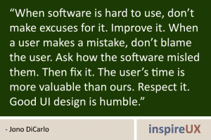 “When software is hard to use, don’t make excuses for it. Improve it. When a user makes a mistake, don’t blame the user. Ask how the software misled them. Then fix it. The user’s time is more valuable than ours. Respect it. Good UI design is humble.” - Jono DiCarlo