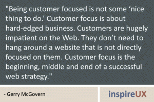 \"Being customer focused is not some ‘nice thing to do.’ Customer focus is about hard-edged business. Customers are hugely impatient on the Web. They don’t need to hang around a website that is not directly focused on them. Customer focus is the beginning, middle and end of a successful web strategy.\" - Gerry McGovern \"Being customer focused is not some ‘nice thing to do.’ Customer focus is about hard-edged business. Customers are hugely impatient on the Web. They don’t need to hang around a website that is not directly focused on them. Customer focus is the beginning, middle and end of a successful web strategy.\" - Gerry McGovern