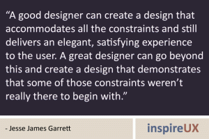 “A good designer can create a design that accommodates all the constraints and still delivers an elegant, satisfying experience to the user. A great designer can go beyond this and create a design that demonstrates that some of those constraints weren’t really there to begin with.” - Jesse James Garrett “A good designer can create a design that accommodates all the constraints and still delivers an elegant, satisfying experience to the user. A great designer can go beyond this and create a design that demonstrates that some of those constraints weren’t really there to begin with.” - Jesse James Garrett