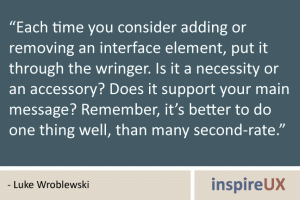 “Each time you consider adding or removing an interface element, put it through the wringer. Is it a necessity or an accessory? Does it support your main message? Remember, it’s better to do one thing well, than many second-rate.” - Luke Wroblewski “Each time you consider adding or removing an interface element, put it through the wringer. Is it a necessity or an accessory? Does it support your main message? Remember, it’s better to do one thing well, than many second-rate.” - Luke Wroblewski