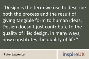 \"Design is the term we use to describe both the process and the result of giving tangible form to human ideas. Design doesn’t just contribute to the quality of life; design, in many ways, now constitutes the quality of life.\" - Peter Lawrence Design is the term we use to describe both the process and the result of giving tangible form to human ideas. Design doesn’t just contribute to the quality of life; design, in many ways, now constitutes the quality of life.