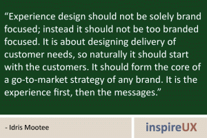 "Experience design should not be solely brand focused; instead it should not be too branded focused. It is about designing delivery of customer needs, so naturally it should start with the customers. It should form the core of a go-to-market strategy of any brand. It is the experience first, then the messages." - Idris Mootee