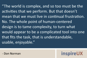 "The world is complex, and so too must be the activities that we perform. But that doesn’t mean that we must live in continual frustration. No. The whole point of human-centered design is to tame complexity, to turn what would appear to be a complicated tool into one that fits the task, that is understandable, usable, enjoyable." - Don Norman The world is complex, and so too must be the activities that we perform. But that doesn’t mean that we must live in continual frustration. No. The whole point of human-centered design is to tame complexity, to turn what would appear to be a complicated tool into one that fits the task, that is understandable, usable, enjoyable. - Don Norman
