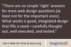 “There are no simple ‘right’ answers for most web design questions (at least not for the important ones). What works is good, integrated design that fills a need—carefully thought out, well executed, and tested.” - Don’t Make Me Think by Steve Krug