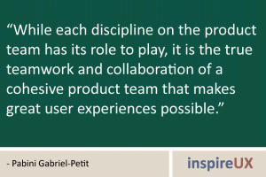 "While each discipline on the product team has its role to play, it is the true teamwork and collaboration of a cohesive product team that makes great user experiences possible." -Pabini Gabriel-Petit