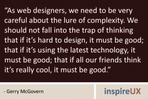 "As web designers, we need to be very careful about the lure of complexity. We should not fall into the trap of thinking that if it's hard to design, it must be good; that if it's using the latest technology, it must be good; that if all our friends think it's really cool, it must be good." - Gerry McGovern