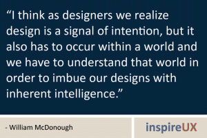 “I think as designers we realize design is a signal of intention, but it also has to occur within a world and we have to understand that world in order to imbue our designs with inherent intelligence.” - William McDonough