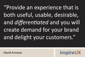 “Provide an experience that is both useful, usable, desirable, and differentiated and you will create demand for your brand and delight your customers.” - David Armano “Provide an experience that is both useful, usable, desirable, and differentiated and you will create demand for your brand and delight your customers.” - David Armano