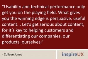 "Usability and technical performance only get you on the playing field. What gives you the winning edge is persuasive, useful content....Let’s get serious about content, for it’s key to helping customers and differentiating our companies, our products, ourselves." - Colleen Jones