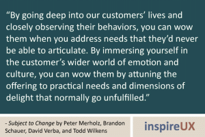 “By going deep into our customers’ lives and closely observing their behaviors, you can wow them when you address needs that they’d never be able to articulate. By immersing yourself in the customer’s wider world of emotion and culture, you can wow them by attuning the offering to practical needs and dimensions of delight that normally go unfulfilled.” - Subject to Change by Peter Merholz, Brandon Schauer, David Verba, and Todd Wilkens “By going deep into our customers’ lives and closely observing their behaviors, you can wow them when you address needs that they’d never be able to articulate. By immersing yourself in the customer’s wider world of emotion and culture, you can wow them by attuning the offering to practical needs and dimensions of delight that normally go unfulfilled.” - Subject to Change by Peter Merholz, Brandon Schauer, David Verba, and Todd Wilkens