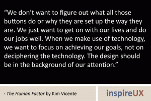 “We don’t want to figure out what all those buttons do or why they are set up the way they are. We just want to get on with our lives and do our jobs well. When we make use of technology, we want to focus on achieving our goals, not on deciphering the technology. The design should be in the background of our attention.” - The Human Factor by Kim Vicente “We don’t want to figure out what all those buttons do or why they are set up the way they are. We just want to get on with our lives and do our jobs well. When we make use of technology, we want to focus on achieving our goals, not on deciphering the technology. The design should be in the background of our attention.” - The Human Factor by Kim Vicente