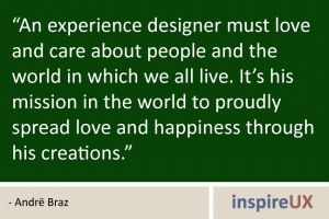 “An experience designer must love and care about people and the world in which we all live. It’s his mission in the world to proudly spread love and happiness through his creations.” - Andrë Braz “An experience designer must love and care about people and the world in which we all live. It’s his mission in the world to proudly spread love and happiness through his creations.” - Andrë Braz
