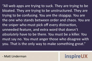“All web apps are trying to suck. They are trying to be bloated. They are trying to be unstructured. They are trying to be confusing. You are the stopgap. You are the one who stands between order and chaos. You are the sniper who must pick off every distraction, unneeded feature, and extra word that doesn’t absolutely have to be there. You must be a killer. You must say no. You must anger those who disagree with you. That is the only way to make something great.” - Matt Linderman “All web apps are trying to suck. They are trying to be bloated. They are trying to be unstructured. They are trying to be confusing. You are the stopgap. You are the one who stands between order and chaos. You are the sniper who must pick off every distraction, unneeded feature, and extra word that doesn’t absolutely have to be there. You must be a killer. You must say no. You must anger those who disagree with you. That is the only way to make something great.” - Matt Linderman