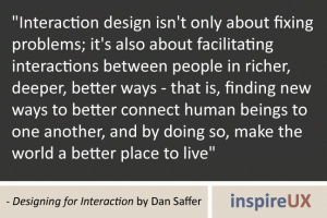\"Interaction design isn\'t only about fixing problems; it\'s also about facilitating interactions between people in richer, deeper, better ways - that is, finding new ways to better connect human beings to one another, and by doing so, make the world a better place to live\" - Designing for Interaction by Dan Saffer \"Interaction design isn\'t only about fixing problems; it\'s also about facilitating interactions between people in richer, deeper, better ways - that is, finding new ways to better connect human beings to one another, and by doing so, make the world a better place to live\" - Designing for Interaction by Dan Saffer