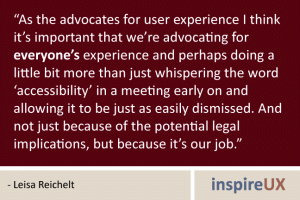 “As the advocates for user experience I think it’s important that we’re advocating for everyone’s experience and perhaps doing a little bit more than just whispering the word ‘accessibility’ in a meeting early on and allowing it to be just as easily dismissed. And not just because of the potential legal implications, but because it’s our job.” - Leisa Reichelt “As the advocates for user experience I think it’s important that we’re advocating for everyone’s experience and perhaps doing a little bit more than just whispering the word ‘accessibility’ in a meeting early on and allowing it to be just as easily dismissed. And not just because of the potential legal implications, but because it’s our job.” - Leisa Reichelt