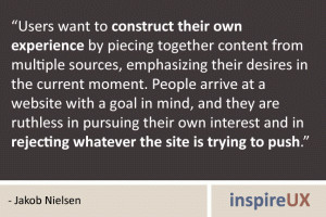 “Users want to construct their own experience by piecing together content from multiple sources, emphasizing their desires in the current moment. People arrive at a website with a goal in mind, and they are ruthless in pursuing their own interest and in rejecting whatever the site is trying to push.” - Jakob Nielsen