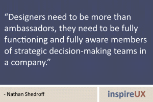 “Designers need to be more than ambassadors, they need to be fully functioning and fully aware members of strategic decision-making teams in a company.” - Nathan Shedroff