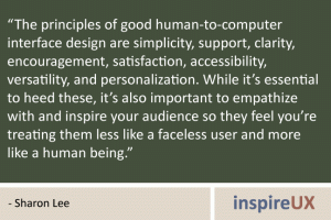 “The principles of good human-to-computer interface design are simplicity, support, clarity, encouragement, satisfaction, accessibility, versatility, and personalization. While it’s essential to heed these, it’s also important to empathize with and inspire your audience so they feel you’re treating them less like a faceless user and more like a human being.” - Sharon Lee “The principles of good human-to-computer interface design are simplicity, support, clarity, encouragement, satisfaction, accessibility, versatility, and personalization. While it’s essential to heed these, it’s also important to empathize with and inspire your audience so they feel you’re treating them less like a faceless user and more like a human being.” - Sharon Lee