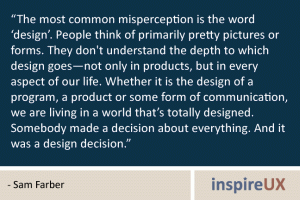 “The most common misperception is the word ‘design’. People think of primarily pretty pictures or forms. They don't understand the depth to which design goes—not only in products, but in every aspect of our life. Whether it is the design of a program, a product or some form of communication, we are living in a world that’s totally designed. Somebody made a decision about everything. And it was a design decision.” - Sam Farber “The most common misperception is the word ‘design’. People think of primarily pretty pictures or forms. They don't understand the depth to which design goes—not only in products, but in every aspect of our life. Whether it is the design of a program, a product or some form of communication, we are living in a world that’s totally designed. Somebody made a decision about everything. And it was a design decision.” - Sam Farber