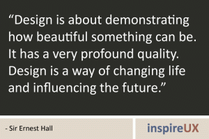 “Design is about demonstrating how beautiful something can be. It has a very profound quality. Design is a way of changing life and influencing the future.” - Sir Ernest Hall