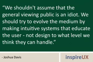 \"We shouldn\'t assume that the general viewing public is an idiot. We should try to evolve the medium by making intuitive systems that educate the user - not design to what level we think they can handle\" - Joshua Davis \"We shouldn\'t assume that the general viewing public is an idiot. We should try to evolve the medium by making intuitive systems that educate the user - not design to what level we think they can handle\" - Joshua Davis