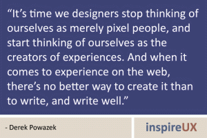 “It’s time we designers stop thinking of ourselves as merely pixel people, and start thinking of ourselves as the creators of experiences. And when it comes to experience on the web, there’s no better way to create it than to write, and write well.” - Derek Powazek