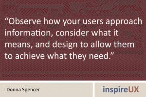 “Observe how your users approach information, consider what it means, and design to allow them to achieve what they need.” - Donna Spencer