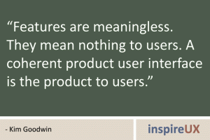 “Features are meaningless. They mean nothing to users. A coherent product user interface is the product to users.” - Kim Goodwin “Features are meaningless. They mean nothing to users. A coherent product user interface is the product to users.” - Kim Goodwin