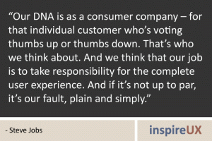 “Our DNA is as a consumer company – for that individual customer who’s voting thumbs up or thumbs down. That’s who we think about. And we think that our job is to take responsibility for the complete user experience. And if it’s not up to par, it’s our fault, plain and simply.” - Steve Jobs “Our DNA is as a consumer company – for that individual customer who’s voting thumbs up or thumbs down. That’s who we think about. And we think that our job is to take responsibility for the complete user experience. And if it’s not up to par, it’s our fault, plain and simply.” - Steve Jobs