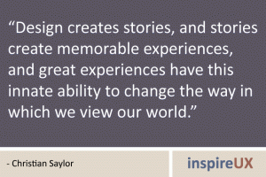 “Design creates stories, and stories create memorable experiences, and great experiences have this innate ability to change the way in which we view our world.” - Christian Saylor “Design creates stories, and stories create memorable experiences, and great experiences have this innate ability to change the way in which we view our world.” - Christian Saylor