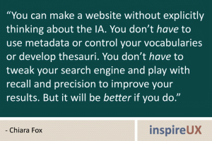 “You can make a website without explicitly thinking about the IA. You don’t have to use metadata or control your vocabularies or develop thesauri. You don’t have to tweak your search engine and play with recall and precision to improve your results. But it will be better if you do.” - Chiara Fox