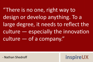 “There is no one, right way to design or develop anything. To a large degree, it needs to reflect the culture — especially the innovation culture — of a company.” - Nathan Shedroff