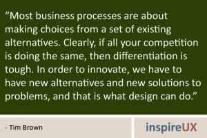 “Most business processes are about making choices from a set of existing alternatives. Clearly, if all your competition is doing the same, then differentiation is tough. In order to innovate, we have to have new alternatives and new solutions to problems, and that is what design can do.” - Tim Brown “Most business processes are about making choices from a set of existing alternatives. Clearly, if all your competition is doing the same, then differentiation is tough. In order to innovate, we have to have new alternatives and new solutions to problems, and that is what design can do.” - Tim Brown