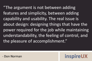 “The argument is not between adding features and simplicity, between adding capability and usability. The real issue is about design: designing things that have the power required for the job while maintaining understandability, the feeling of control, and the pleasure of accomplishment.” - Don Norman