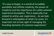 "It's easy to forget, in a world of incredible possibility and infinite creativity, the power of simplicity and the importance of a solid customer experience foundation. This is especially true related to online user experience... As we look forward in anticipation of what's to come, it's important not to lose sight of managing the founding elements of customer experience." - Leigh Duncan