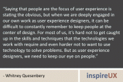 “Saying that people are the focus of user experience is stating the obvious, but when we are deeply engaged in our own work as user experience designers, it can be difficult to constantly remember to keep people at the center of design. For most of us, it’s hard not to get caught up in the skills and techniques that the technologies we work with require and even harder not to want to use technology to solve problems. But as user experience designers, we need to keep our eye on people.” - Whitney Quesenbery