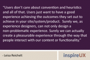 "Users don’t care about convention and heuristics and all of that. Users just want to have a good experience achieving the outcomes they set out to achieve in your site/system/product.  Surely we, as experience designers, can not only design a non-problematic experience. Surely we can actually create a pleasurable experience through the way that people interact with our content or functionality." - Leisa Reichelt