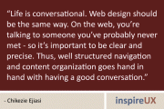 "Life is conversational. Web design should be the same way. On the web, you're talking to someone you've probably never met - so it's important to be clear and precise. Thus, well structured navigation and content organization goes hand in hand with having a good conversation." - Chikezie Ejiasi