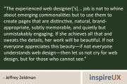"The experienced web designer['s]... job is not to whine about emerging commonalities but to use them to create pages that are distinctive, natural, brand-appropriate, subtly memorable, and quietly but unmistakably engaging. If she achieves all that and sweats the details, her work will be beautiful. If not everyone appreciates this beauty—if not everyone understands web design—then let us not cry for web design, but for those who cannot see." - Jeffrey Zeldman
