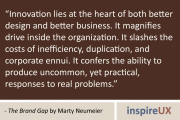 "Innovation lies at the heart of both better design and better business. It magnifies drive inside the organization. It slashes the costs of inefficiency, duplication, and corporate ennui. It confers the ability to produce uncommon, yet practical, responses to real problems." - The Brand Gap by Marty Neumeier