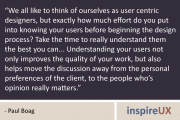 “We all like to think of ourselves as user centric designers, but exactly how much effort do you put into knowing your users before beginning the design process? Take the time to really understand them the best you can... Understanding your users not only improves the quality of your work, but also helps move the discussion away from the personal preferences of the client, to the people who’s opinion really matters.” - Paul Boag