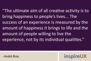 "The ultimate aim of all creative activity is to bring happiness to people's lives... The success of an experience is measured by the amount of happiness it brings to life and the amount of people willing to live the experience, not by its individual qualities." - Andrë Braz