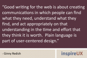 “Good writing for the web is about creating communications in which people can find what they need, understand what they find, and act appropriately on that understanding in the time and effort that they think it is worth. Plain language is part of user-centered design.” - Ginny Redish