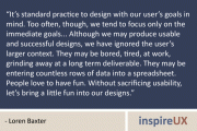 "It's standard practice to design with our user's goals in mind. Too often, though, we tend to focus only on the immediate goals... Although we may produce usable and successful designs, we have ignored the user's larger context. They may be bored, tired, at work, grinding away at a long term deliverable. They may be entering countless rows of data into a spreadsheet.  People love to have fun. Without sacrificing usability, let's bring a little fun into our designs." - Loren Baxter