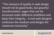 "The measure of quality in web design should not be good looks, but graceful transformation: pages that can be accessed under different conditions and keep their integrity... A real web designer embraces the medium and designs for maximum inclusivity." - Sarah Horton