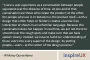 "I view a user experience as a conversation between people separated over the distance of time. At one end of that conversation are those who create the product; at the other, the people who use it. In between is the product itself—with a design that either helps or hinders; creates a barrier-free interaction or shouts in an unfamiliar language. Because this conversation does not happen in real time, we are not there to smooth over the rough spots and make sure that we have spoken clearly. Instead, we have to build our understanding of those users into every aspect of the design, by putting people—users—at the center of the design process." - Whitney Quesenbery