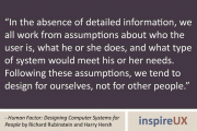 "In the absence of detailed information, we all work from assumptions about who the user is, what he or she does, and what type of system would meet his or her needs. Following these assumptions, we tend to design for ourselves, not for other people." - Human Factor: Designing Computer Systems for People by Richard Rubinstein and Harry Hersh