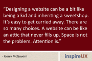 “Designing a website can be a bit like being a kid and inheriting a sweetshop. It’s easy to get carried away. There are so many choices. A website can be like an attic that never fills up. Space is not the problem. Attention is.” - Gerry McGovern