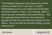 "Technological advances have always been driven more by a mind-set of 'I can' than 'I should'... Technologists love to cram maximum functionality into their products. That's 'I can' thinking, which is driven by peer competition and market forces... But this approach ignores the far more important question of how the consumer will actually use the device... focus on what we should be doing, not just what we can." - John Maeda